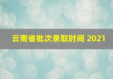 云南省批次录取时间 2021